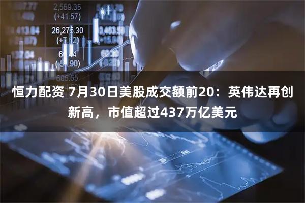恒力配资 7月30日美股成交额前20：英伟达再创新高，市值超过437万亿美元