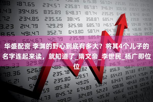 华盛配资 李渊的野心到底有多大？将其4个儿子的名字连起来读，就知道了_隋文帝_李世民_杨广即位