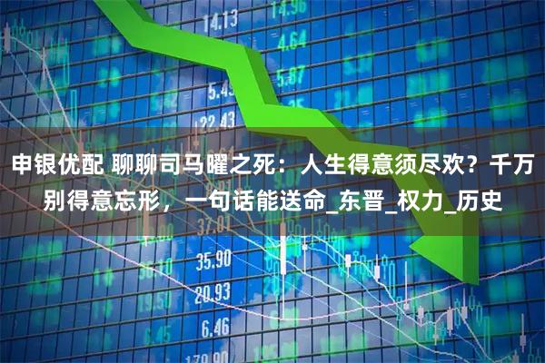 申银优配 聊聊司马曜之死：人生得意须尽欢？千万别得意忘形，一句话能送命_东晋_权力_历史