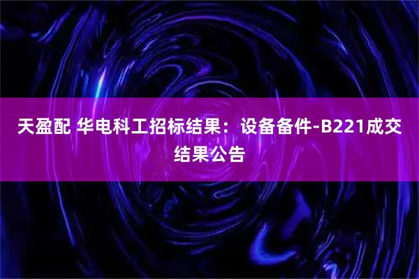 天盈配 华电科工招标结果：设备备件-B221成交结果公告