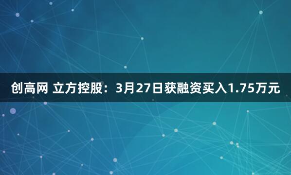 创高网 立方控股：3月27日获融资买入1.75万元