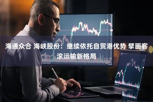 海通众合 海峡股份：继续依托自贸港优势 擘画客滚运输新格局