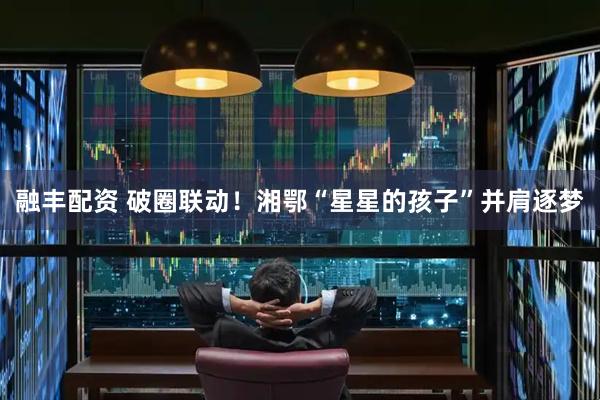 融丰配资 破圈联动！湘鄂“星星的孩子”并肩逐梦