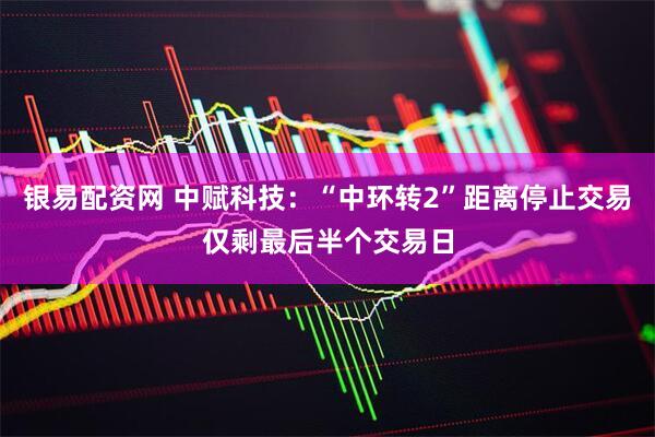 银易配资网 中赋科技：“中环转2”距离停止交易仅剩最后半个交易日