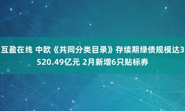 互盈在线 中欧《共同分类目录》存续期绿债规模达3520.49亿元 2月新增6只贴标券