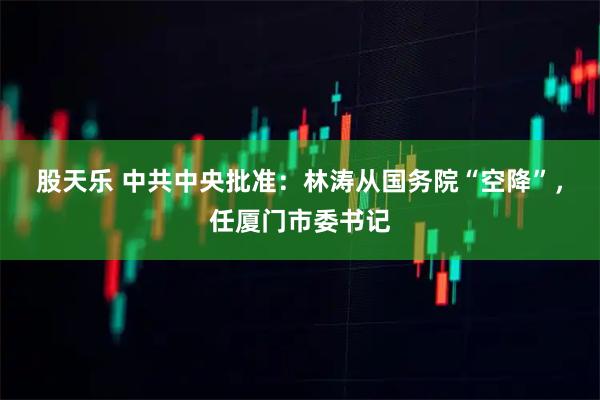 股天乐 中共中央批准：林涛从国务院“空降”，任厦门市委书记