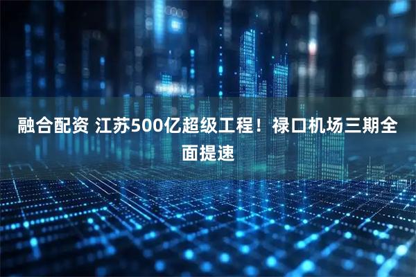 融合配资 江苏500亿超级工程！禄口机场三期全面提速