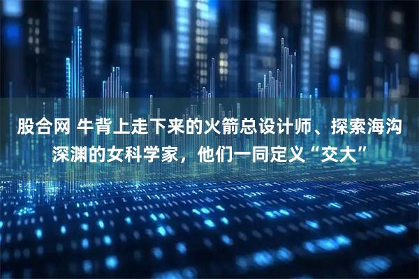 股合网 牛背上走下来的火箭总设计师、探索海沟深渊的女科学家，他们一同定义“交大”