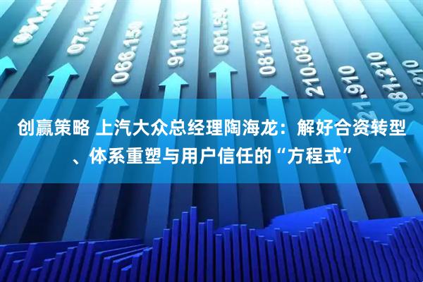 创赢策略 上汽大众总经理陶海龙：解好合资转型、体系重塑与用户信任的“方程式”