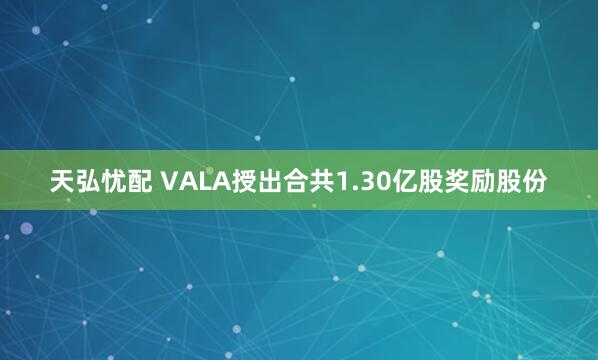天弘忧配 VALA授出合共1.30亿股奖励股份