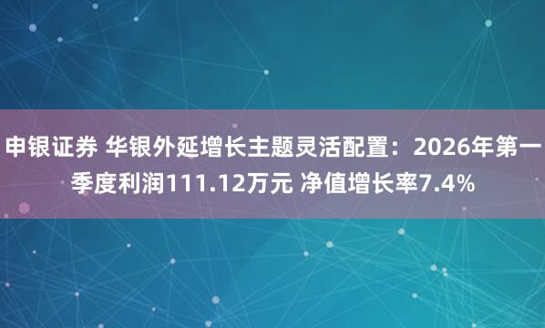 申银证券 华银外延增长主题灵活配置：2026年第一季度利润111.12万元 净值增长率7.4%